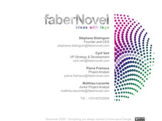 December 2008 • Everything you always wanted to know about Google… •
..…….
34
Stéphane Distinguin
Founder and CEO
stephane.distinguin@fabernovel.com
Cyril Vart
VP Strategy & Development
cyril.vart@fabernovel.com
Pierre Fremaux
Project Analyst
pierre.fremaux@fabernovel.com
Matthieu Lecomte
Junior Project Analyst
matthieu.lecomte@fabernovel.com
Tél. : +33142722004
 