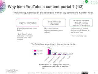 December 2008 • Everything you always wanted to know about Google… •
..…….
8
Why isn’t YouTube a content portal ? (1/2)
YouTube acquisition is part of a strategy to monitor key content and audience hubs.
YouTube has already won the audience battle …
…
1 NewYork Times
2 Hitwise 2008
75%
60%
9%
16%
4%8% 2%3% 1% 1%
May 2008
May 2007
Organise information
Give access to
information
Monetise contents
through various
sources of audience
•A new information silo: video
search
•Next : Speech to text
technology : information
searches within video
contents
• YouTube bandwidth
spending estimated to reach
1M$/day1
• Broadcasting of contents
through Google websites as
well as other sites
• Revenue sharing logic
Market shares of 5 leading video websites,
United States (may 2008 vs.may 2007)
[%]2
3
 