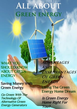 All about
Green energy
WHAT YOU
SHOULD KNOW
ABOUT GREEN
ENERGY
Saving Money With
Green Energy
Go Green With The
Technology Of
Alternative Green
Energy Generators
Living The Green
Energy Home Dream
Is Green Energy
Home Right For
You?
 