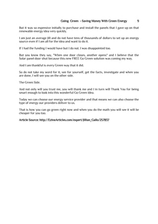 Going Green - Saving Money With Green Energy 9
But it was so expensive initially to purchase and install the panels that I gave up on that
renewable energy idea very quickly.
I am just an average Jill and do not have tens of thousands of dollars to set up an energy
source even if I am all for the idea and want to do it.
If I had the funding I would have but I do not. I was disappointed too.
But you know they say, "When one door closes, another opens" and I believe that the
Solar panel door shut because this new FREE Go Green solution was coming my way.
And I am thankful is every Green way that it did.
So do not take my word for it, see for yourself, get the facts, investigate and when you
are done, I will see you on the other side.
The Green Side.
And not only will you trust me, you will thank me and I in turn will Thank You for being
smart enough to look into this wonderful Go Green Idea.
Today we can choose our energy service provider and that means we can also choose the
type of energy our providers deliver to us.
That is how you can go green right now and when you do the math you will see it will be
cheaper for you too.
Article Source: http://EzineArticles.com/expert/Jillian_Gallo/257837
 