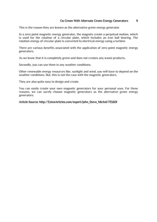 Go Green With Alternate Green Energy Generators 11
This is the reason they are known as the alternative green energy generator.
In a zero point magnetic energy generator, the magnets create a perpetual motion, which
is used for the rotation of a circular plate, which includes an iron ball bearing. The
rotation energy of circular plate is converted to electrical energy using a turbine.
There are various benefits associated with the application of zero point magnetic energy
generators.
As we know that it is completely green and does not creates any waste products.
Secondly, you can use them in any weather conditions.
Other renewable energy resources like, sunlight and wind, you will have to depend on the
weather conditions. But, this is not the case with the magnetic generators.
They are also quite easy to design and create.
You can easily create your own magnetic generators for your personal uses. For these
reasons, we can surely choose magnetic generators as the alternative green energy
generators.
Article Source: http://EzineArticles.com/expert/John_Steve_Michel/735601
 