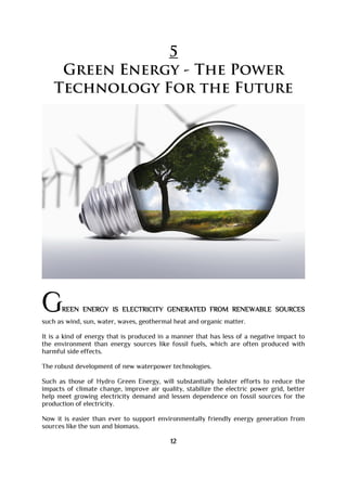5
Green Energy - The Power
Technology For the Future
GREEN ENERGY IS ELECTRICITY GENERATED FROM RENEWABLE SOURCES
such as wind, sun, water, waves, geothermal heat and organic matter.
It is a kind of energy that is produced in a manner that has less of a negative impact to
the environment than energy sources like fossil fuels, which are often produced with
harmful side effects.
The robust development of new waterpower technologies.
Such as those of Hydro Green Energy, will substantially bolster efforts to reduce the
impacts of climate change, improve air quality, stabilize the electric power grid, better
help meet growing electricity demand and lessen dependence on fossil sources for the
production of electricity.
Now it is easier than ever to support environmentally friendly energy generation from
sources like the sun and biomass.
12
 