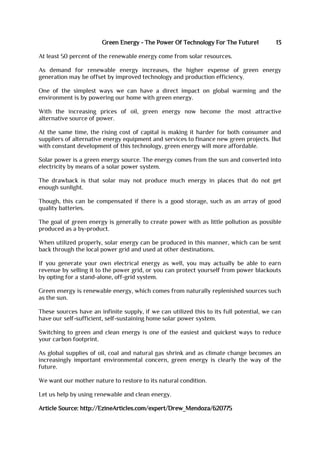 Green Energy - The Power Of Technology For The Future1 13
At least 50 percent of the renewable energy come from solar resources.
As demand for renewable energy increases, the higher expense of green energy
generation may be offset by improved technology and production efficiency.
One of the simplest ways we can have a direct impact on global warming and the
environment is by powering our home with green energy.
With the increasing prices of oil, green energy now become the most attractive
alternative source of power.
At the same time, the rising cost of capital is making it harder for both consumer and
suppliers of alternative energy equipment and services to finance new green projects. But
with constant development of this technology, green energy will more affordable.
Solar power is a green energy source. The energy comes from the sun and converted into
electricity by means of a solar power system.
The drawback is that solar may not produce much energy in places that do not get
enough sunlight.
Though, this can be compensated if there is a good storage, such as an array of good
quality batteries.
The goal of green energy is generally to create power with as little pollution as possible
produced as a by-product.
When utilized properly, solar energy can be produced in this manner, which can be sent
back through the local power grid and used at other destinations.
If you generate your own electrical energy as well, you may actually be able to earn
revenue by selling it to the power grid, or you can protect yourself from power blackouts
by opting for a stand-alone, off-grid system.
Green energy is renewable energy, which comes from naturally replenished sources such
as the sun.
These sources have an infinite supply, if we can utilized this to its full potential, we can
have our self-sufficient, self-sustaining home solar power system.
Switching to green and clean energy is one of the easiest and quickest ways to reduce
your carbon footprint.
As global supplies of oil, coal and natural gas shrink and as climate change becomes an
increasingly important environmental concern, green energy is clearly the way of the
future.
We want our mother nature to restore to its natural condition.
Let us help by using renewable and clean energy.
Article Source: http://EzineArticles.com/expert/Drew_Mendoza/620775
 