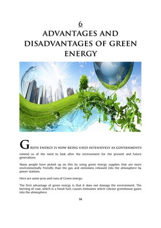 6
advantages and
disadvantages of green
energy
green energy is now being used intensively as governments
remind us of the need to look after the environment for the present and future
generations.
Many people have picked up on this by using green energy supplies that are more
environmentally friendly than the gas and emissions released into the atmosphere by
power stations.
Here are some pros and cons of Green energy:
The first advantage of green energy is that it does not damage the environment. The
burning of coal, which is a fossil fuel, causes emissions which release greenhouse gases
into the atmosphere.
14
 