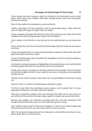 Advantages And Disadvantages Of Green Energy 15
Green energy uses more resources which are friendly to the environment such as solar
power which comes from sunlight, tidal power through oceanic waves and wind power
provided by turbines.
None of these pollute the atmosphere as coal and fuel do.
Another advantage is the low production costs for generating energy. Today electricity
costs are high and rising even higher than ever before.
Energy companies all supply this electricity and as these prices go up so does the harmful
substances that electricity generation brings to the atmosphere.
Green energy is cost effective as you only pay for the materials that you use to generate
it.
Green energy also saves the environment and this simply helps the world use more green
electricity.
Energy saving light bulbs are cheap and long lasting as opposed to other bulbs that often
gleam that drains electricity in itself.
Using eco-friendly energy does not pollute the atmosphere and more and more people are
becoming aware of this.
Governments and green groups are highlighting environmental issues more and therefore
providing people with more of an incentive to save the environment.
Finally, green sources of energy are virtually unlimited and renewable. There will always
be wind and sunlight and there is now scope for new ways of using these environmentally
friendly sources.
Therefore there will be no panic in the future over any possibilities of electricity running
out.
However, there is a selection of disadvantages with green energy.
The first is that rather than switching to green energy a lot of people find it is more
appealing to simply go to a cheaper electricity supplier.
Many price comparison websites offer dual fuel deals that allow you to save money on
gas and electricity and allow the same energy supplier to supply your gas and electricity.
Business gas suppliers are especially associated with this, and many businesses find
cheaper business electricity prices are more viable than greener energy.
Also, turbines require land for them to be situated on. In the UK not nearly enough wind
farms exist and it is hard to see where these will fit in busy city areas.
Other far out green energy generators like tidal power, only benefits areas that are near
places where there are rivers and sea.
 