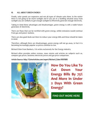 16 ALL ABOUT GREEN ENERGY
Finally, solar panels are expensive and not all types of climate suits them. In the winter
there is not going to be much sunlight and if you are in a building situated away from
sunlight you are unlikely to get enough sunlight to effectively generate enough electricity.
Taking in mind these advantages and disadvantages, green energy is still a viable future
generator of electricity.
There are flaws that can be rectified with green energy, whilst emissions would continue
from gas and power stations.
There are also good deals out there to reduce your energy bills and these should be taken
in mind.
Therefore, although there are disadvantages, green energy will not go away, in fact it is
becoming increasingly popular as prices continue to rise.
Richard Eden from Banbury, UK writes exclusively for the Energy industry.
Richard often provides online reviews, news stories and articles on subjects such as,
compare gas prices, business electricity prices and gas price comparison.
Article Source: http://EzineArticles.com/expert/Richard_Eden/1097089
How Do You Like To
Cut Down Your
Energy Bills By 75%
And More In Under
2 Days With Green
Energy?
FIND OUT MORE HERE
 