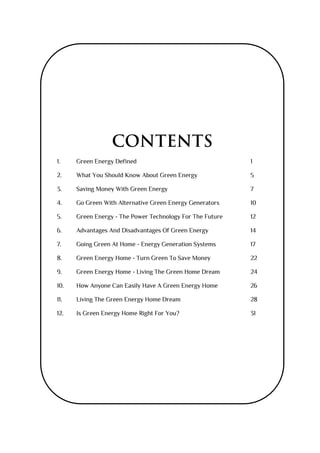 CONTENTS
1. Green Energy Defined 1
2. What You Should Know About Green Energy 5
3. Saving Money With Green Energy 7
4. Go Green With Alternative Green Energy Generators 10
5. Green Energy - The Power Technology For The Future 12
6. Advantages And Disadvantages Of Green Energy 14
7. Going Green At Home - Energy Generation Systems 17
8. Green Energy Home - Turn Green To Save Money 22
9. Green Energy Home - Living The Green Home Dream 24
10. How Anyone Can Easily Have A Green Energy Home 26
11. Living The Green Energy Home Dream 28
12. Is Green Energy Home Right For You? 31
 