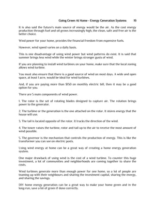 Going Green At Home - Energy Generation Systems 19
It is also said the future's main source of energy would be the air. As the cost energy
production through fuel and oil grows increasingly high, the clean, safe and free air is the
better choice.
Wind power for your home, provides the financial freedom from expensive fuels.
However, wind speed varies on a daily basis.
This is one disadvantage of using wind power but wind patterns do exist. It is said that
summer brings less wind while the winter brings stronger gusts of wind.
If you are planning to install wind turbines on your home, make sure that the local zoning
allows wind turbine.
You must also ensure that there is a good source of wind on most days. A wide and open
space, at least 1 acre, would be ideal for wind turbines.
And, if you are paying more than $150 on monthly electric bill, then it may be a good
option for you.
There are 5 main components of wind power.
1. The rotor is the set of rotating blades designed to capture air. The rotation brings
power to the generator.
2. The turbine or the generation is the one attached on the rotor. It stores energy that the
house will use.
3. The tail is located opposite of the rotor. It tracks the direction of the wind.
4. The tower raises the turbine, rotor and tail up to the air to receive the most amount of
wind possible.
5. The governor is the mechanism that controls the production of energy. This is like the
transformer you can see on electric posts.
Using wind energy at home can be a great way of creating a home energy generation
system.
One major drawback of using wind is the cost of a wind turbine. To counter this huge
investment, a lot of communities and neighborhoods are coming together to share the
costs.
Wind turbines generate more than enough power for one home, so a lot of people are
teaming up with their neighbours and sharing the investment capital, sharing the energy,
and sharing the savings.
DIY home energy generation can be a great way to make your home green and in the
long-run, save a lot of green if done correctly.
 