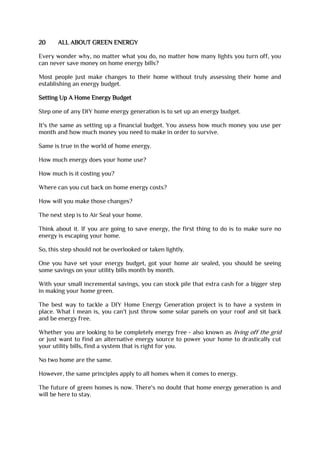 20 ALL ABOUT GREEN ENERGY
Every wonder why, no matter what you do, no matter how many lights you turn off, you
can never save money on home energy bills?
Most people just make changes to their home without truly assessing their home and
establishing an energy budget.
Setting Up A Home Energy Budget
Step one of any DIY home energy generation is to set up an energy budget.
It's the same as setting up a financial budget. You assess how much money you use per
month and how much money you need to make in order to survive.
Same is true in the world of home energy.
How much energy does your home use?
How much is it costing you?
Where can you cut back on home energy costs?
How will you make those changes?
The next step is to Air Seal your home.
Think about it. If you are going to save energy, the first thing to do is to make sure no
energy is escaping your home.
So, this step should not be overlooked or taken lightly.
One you have set your energy budget, got your home air sealed, you should be seeing
some savings on your utility bills month by month.
With your small incremental savings, you can stock pile that extra cash for a bigger step
in making your home green.
The best way to tackle a DIY Home Energy Generation project is to have a system in
place. What I mean is, you can't just throw some solar panels on your roof and sit back
and be energy free.
Whether you are looking to be completely energy free - also known as living off the grid
or just want to find an alternative energy source to power your home to drastically cut
your utility bills, find a system that is right for you.
No two home are the same.
However, the same principles apply to all homes when it comes to energy.
The future of green homes is now. There's no doubt that home energy generation is and
will be here to stay.
 