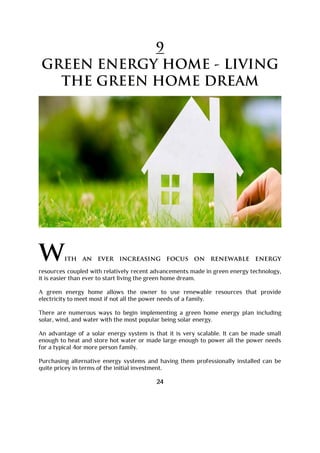 9
GREEN ENERGY HOME - LIVING
THE GREEN HOME DREAM
with an ever increasing focus on renewable energy
resources coupled with relatively recent advancements made in green energy technology,
it is easier than ever to start living the green home dream.
A green energy home allows the owner to use renewable resources that provide
electricity to meet most if not all the power needs of a family.
There are numerous ways to begin implementing a green home energy plan including
solar, wind, and water with the most popular being solar energy.
An advantage of a solar energy system is that it is very scalable. It can be made small
enough to heat and store hot water or made large enough to power all the power needs
for a typical 4or more person family.
Purchasing alternative energy systems and having them professionally installed can be
quite pricey in terms of the initial investment.
24
 