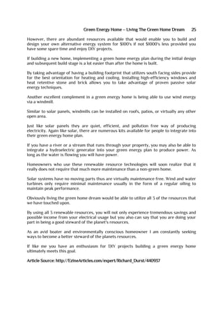 Green Energy Home – Living The Green Home Dream 25
However, there are abundant resources available that would enable you to build and
design your own alternative energy system for $100's if not $1000's less provided you
have some spare time and enjoy DIY projects.
If building a new home, implementing a green home energy plan during the initial design
and subsequent build stage is a lot easier than after the home is built.
By taking advantage of having a building footprint that utilizes south facing sides provide
for the best orientation for heating and cooling. Installing high-efficiency windows and
heat retentive stone and brick allows you to take advantage of proven passive solar
energy techniques.
Another excellent complement in a green energy home is being able to use wind energy
via a windmill.
Similar to solar panels, windmills can be installed on roofs, patios, or virtually any other
open area.
Just like solar panels they are quiet, efficient, and pollution free way of producing
electricity. Again like solar, there are numerous kits available for people to integrate into
their green energy home plan.
If you have a river or a stream that runs through your property, you may also be able to
integrate a hydroelectric generator into your green energy plan to produce power. As
long as the water is flowing you will have power.
Homeowners who use these renewable resource technologies will soon realize that it
really does not require that much more maintenance than a non-green home.
Solar systems have no moving parts thus are virtually maintenance free. Wind and water
turbines only require minimal maintenance usually in the form of a regular oiling to
maintain peak performance.
Obviously living the green home dream would be able to utilize all 3 of the resources that
we have touched upon.
By using all 3 renewable resources, you will not only experience tremendous savings and
possible income from your electrical usage but you also can say that you are doing your
part in being a good steward of the planet's resources.
As an avid boater and environmentally conscious homeowner I am constantly seeking
ways to become a better steward of the planets resources.
If like me you have an enthusiasm for DIY projects building a green energy home
ultimately meets this goal.
Article Source: http://EzineArticles.com/expert/Richard_Durst/440937
 