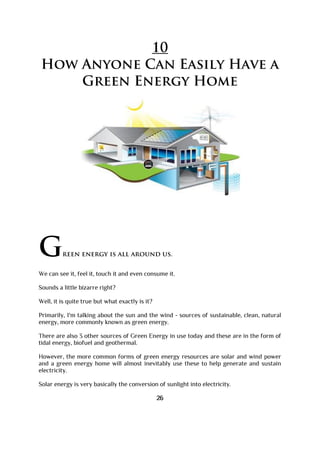 10
How Anyone Can Easily Have a
Green Energy Home
Green energy is all around us.
We can see it, feel it, touch it and even consume it.
Sounds a little bizarre right?
Well, it is quite true but what exactly is it?
Primarily, I'm talking about the sun and the wind - sources of sustainable, clean, natural
energy, more commonly known as green energy.
There are also 3 other sources of Green Energy in use today and these are in the form of
tidal energy, biofuel and geothermal.
However, the more common forms of green energy resources are solar and wind power
and a green energy home will almost inevitably use these to help generate and sustain
electricity.
Solar energy is very basically the conversion of sunlight into electricity.
26
 