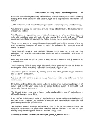 How Anyone Can Easily Have A Green Energy Home 27
Solar cells convert sunlight directly into electricity and are used to power almost anything
ranging from small calculators and watches, right up to huge satellites which orbit the
earth.
All TV and communications satellites are powered by solar energy using solar technology.
Wind energy is simply the conversion of wind energy into electricity. This is achieved by
using a wind turbine.
Wind Turbines are a great resource of natural energy and are often used in conjunction
with solar panels or as an alternative to solar energy. The benefits and uses of Wind
energy are such that wind is actually the fastest growing energy source worldwide.
These energy sources are generally natural, renewable and endless sources of energy
used to generate thousands of hours on electricity and power for numerous uses all
across the world.
These forms of energy are much cleaner forms of energy since they produce far less
pollutions than the traditional methods of generating electricity cause by the burning of
fossil fuels.
On a very basic level, the electricity we currently use in our homes is mostly generated at
a power station.
This is basically done by using large electromechanical generators which are driven by
heat engines fuelled by burning fossil fuels such as natural gas or coal.
This method pollutes the earth by emitting carbon and other greenhouse gas emissions
into the earth’s atmosphere.
We can all easily achieve a green energy home and make a big difference to the
environment.
By building and installing solar panels and wind turbines, you can harness the power of
nature and provide your home with an almost limitless supply of renewable and
sustainable clean, green energy.
The idea of a true green energy home can be easily achieved and it's actually more
affordable than you would think.
It's a sad fact that we are all guilty of contributing one way or another to the polluting of
our own planet. However, this need not be the case with so many free, renewable and
green energy resources available to us.
We should all consider making a difference by doing our bit for the planet to ensure it is
long term sustainability for generations to follow and you can start to do your bit right
now by easily converting your home into a Green Energy Home
Article Source: http://EzineArticles.com/expert/James_K_Stewart/374292
 