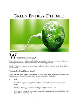 1
Green Energy Defined
What is Green Energy?
Green Energy is a form of electricity that originates from a process or manner that has a
less negative impact to the environment than other energy sources.
Fossil fuels, one example of an energy produced with a harmful side effect to the
environment.
What Are The Types Of Green Energy?
There are few green energy types which includes solar, wind, geothermal, nuclear and
hydroelectric. Let us differentiate them to understand their distinction.
1. Solar
It is a form of green energy that has been harnessed by humans since ancient
times.
This kind of energy uses the radiant light and heat from the sun.
This kind of energy is being used today most especially from small island that
doesn't have electricity yet.
1
 