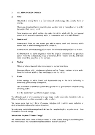 2 ALL ABOUT GREEN ENERGY
2. Wind
This kind of energy form is a conversion of wind energy into a useful form of
energy.
There are cities in different countries that use this kind of form of power in order
to sustain their energy need.
Wind energy uses wind turbines to make electricity, wind mills for mechanical
power, wind pumps for pumping water or drainage or sails to propel ships etc.
3. Geothermal
Geothermal, from its root words geo which means earth and thermos which
means heat is thermal energy stored in the earth.
Geothermal is a kind of energy source that determines the temperature of matter.
Geothermal of the earth originates from the original formation of the planet; it
comes from the radioactivity decay of minerals, from volcanic activity, and from
solar power that absorbed at the surface.
4. Nuclear
This is produced by controlled non expensive nuclear reactions.
Commercial and utility plants currently use nuclear fission reactions to heat water
to produce steam which is then used to generate electricity.
5. Hydro
Hydro energy or what others call hydroelectricity is the term referring to
electricity generated by hydropower.
The production of electrical power through the use of gravitational force of falling
or falling water.
It is the most widely used form of green energy.
The ultimate goal of green energy is by and large create renewable electricity with as
little as pollution as possible produced as a by-product.
We cannot deny that every form of energy collection will result in some pollution or
destruction to the atmosphere or environment.
Nevertheless, sustainable energy is well-known for contributing less negative impact than
those other form of energy.
What Is The Purpose Of Green Energy?
We all know that aside from air that we need in order to live, energy is something that
this world should not run out in order to continue its every advance.
 