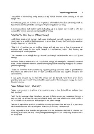 Green Energy Defined 3
This planet is incessantly being destructed by human without them knowing it for the
longer time.
Greenhouse gases, an example of a by-product of traditional sources of energy such as
fossil fuels are thought to be causing the frightening global warming.
It is incontestable that mother earth is heating up in a hasten pace which is why the
demand for energy sources are implausibly growing.
What Are The Other Sources Of Green Energy?
Aside from solar, wind nuclear, hydro and geothermal form of energy, a green energy
source can be a building that is designed in a way that it keeps itself cool in the daytime
in order to conserve electricity.
This kind of architecture or building design will let you have a fine temperature at
daytime and heated in the night through its architecture rather than having air-
conditioning or heating system.
The conservation of energy through architectural design becomes itself a source of green
energy.
Likewise there is another way for to conserve energy, for example a community or small
town can be covered with solar panels for the purpose of collecting energy to be used for
generating energy.
There are problems that we are facing regarding energy concerns and it is good to know
that there are alternatives that we can use that produces less negative effect to the
environment.
I was quite amazed by the fact the energy can be derived from these given God's
grandeur and just recently I have stumbles upon another form of green energy: the waste
to green energy.
Waste To Green Energy - What Is It?
Waste to green energy is a form of green energy source that derived from garbage. How
is it possible?
With the technology called biosphere, garbage is being converted to energy through a
process that harnesses the combustibility of waste to create a heat source that produce
an extremely hot stream that will then generate green energy.
We are all aware that waste is one of the foremost problems that we have. It is one cause
of multiple illnesses and catastrophes that we continuously countenance.
Land depletion is the number one problem that we encounter because of landfills for
hoarding waste which is why this type of green energy source is something that shouldn't
be ostracized.
 