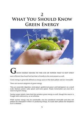 2
What You Should Know
Green Energy
Green energy refers to the use of power that is not only
more efficient than fossil fuel but that is friendly to the environment as well.
Green energy is generally defined as energy sources that dont pollute and are renewable.
There are several categories of green energy.
They are anaerobic digestion, wind power, geothermal power and hydropower on a small
scale, biomass power, solar power and wave power. Waste incineration can even be a
source of green energy.
Nuclear power plants claim that they produce green energy as well, though this source is
fraught with controversy, as we all know.
While nuclear energy may be sustainable, may be considered renewable and does not
pollute the atmosphere while it is producing energy, its waste does pollute the biosphere
as it is released.
5
 