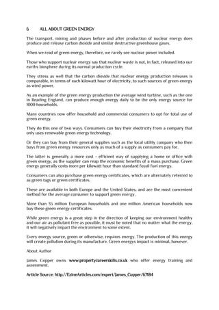6 ALL ABOUT GREEN ENERGY
The transport, mining and phases before and after production of nuclear energy does
produce and release carbon dioxide and similar destructive greenhouse gases.
When we read of green energy, therefore, we rarely see nuclear power included.
Those who support nuclear energy say that nuclear waste is not, in fact, released into our
earths biosphere during its normal production cycle.
They stress as well that the carbon dioxide that nuclear energy production releases is
comparable, in terms of each kilowatt hour of electricity, to such sources of green energy
as wind power.
As an example of the green energy production the average wind turbine, such as the one
in Reading England, can produce enough energy daily to be the only energy source for
1000 households.
Many countries now offer household and commercial consumers to opt for total use of
green energy.
They do this one of two ways. Consumers can buy their electricity from a company that
only uses renewable green energy technology.
Or they can buy from their general supplies such as the local utility company who then
buys from green energy resources only as much of a supply as consumers pay for.
The latter is generally a more cost - efficient way of supplying a home or office with
green energy, as the supplier can reap the economic benefits of a mass purchase. Green
energy generally costs more per kilowatt hour than standard fossil fuel energy.
Consumers can also purchase green energy certificates, which are alternately referred to
as green tags or green certificates.
These are available in both Europe and the United States, and are the most convenient
method for the average consumer to support green energy.
More than 35 million European households and one million American households now
buy these green energy certificates.
While green energy is a great step in the direction of keeping our environment healthy
and our air as pollutant free as possible, it must be noted that no matter what the energy,
it will negatively impact the environment to some extent.
Every energy source, green or otherwise, requires energy. The production of this energy
will create pollution during its manufacture. Green energys impact is minimal, however.
About Author
James Copper owns www.propertycareerskills.co.uk who offer energy training and
assessment.
Article Source: http://EzineArticles.com/expert/James_Copper/67184
 