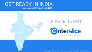 A Guide to GST
by
Copyright © 2017 Enterslice ITeS Private Limited. Share Alike. Attribution Required.
GST READY IN INDIA
India's Top 25 Consultant
Lets ready for GST from 1st July 2017
 