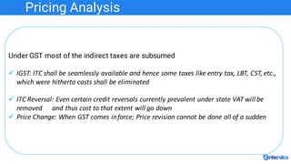 Pricing Analysis
Under GST most of the indirect taxes are subsumed
ü IGST:	ITC	shall	be	seamlessly	available	and	hence	som...