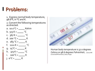 Problems:Problems:
1. Express normal body temperature,
98.6°F, in °C and K.
2. Convert the following temperatures
as directed.
a. 10.0°C = _____ Kelvin
b. 323 K = _____ °C
c. 367 K = ______ °C
d. 200 °C = ______ K
e. 283 °C = _____ K
f. 1111 K = ______ °C
g. 25°C = ______ K
h. 373 K = _____ °C
i. 100°C = _____ K
j. 0°C = _____ K
Human body temperature is 37.0 degrees
Celsius or 98.6 degrees Fahrenheit. Cultura RM
Exclusive/GIPhotoStock, Getty Images
 