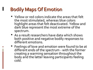 Bodily Maps Of EmotionBodily Maps Of Emotion
 Yellow or red colors indicate the areas that felt
the most stimulated, whereas blue colors
highlight areas that felt deactivated. Yellow and
dark blue represent the most extreme of the
spectrum.
 As a result researchers have data which shows
both positive and negative bodily responses to
different emotions.
 Feelings of love and emotion were found to be at
different ends of the spectrum - with the former
creating a warming sensation throughout the
body and the latter leaving participants feeling
cold.
 