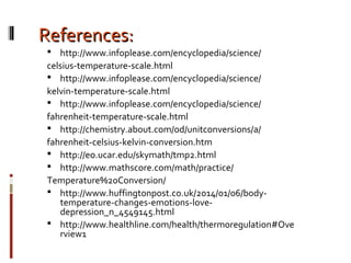 References:References:
 http://www.infoplease.com/encyclopedia/science/
celsius-temperature-scale.html
 http://www.infoplease.com/encyclopedia/science/
kelvin-temperature-scale.html
 http://www.infoplease.com/encyclopedia/science/
fahrenheit-temperature-scale.html
 http://chemistry.about.com/od/unitconversions/a/
fahrenheit-celsius-kelvin-conversion.htm
 http://eo.ucar.edu/skymath/tmp2.html
 http://www.mathscore.com/math/practice/
Temperature%20Conversion/
 http://www.huffingtonpost.co.uk/2014/01/06/body-
temperature-changes-emotions-love-
depression_n_4549145.html
 http://www.healthline.com/health/thermoregulation#Ove
rview1
 
