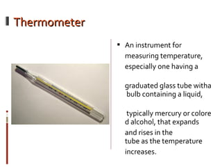 ThermometerThermometer
 An instrument for
measuring temperature,
especially one having a
graduated glass tube witha
bulb containing a liquid,
typically mercury or
colored alcohol, that
expands
and rises in the
tube as the temperature
increases.
 