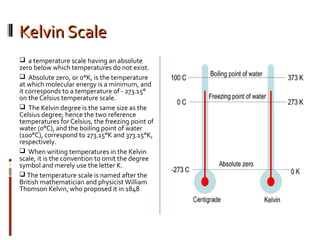 Kelvin ScaleKelvin Scale
 a temperature scale having an absolute
zero below which temperatures do not exist.
 Absolute zero, or 0°K, is the temperature
at which molecular energy is a minimum, and
it corresponds to a temperature of - 273.15°
on the Celsius temperature scale.
 The Kelvin degree is the same size as the
Celsius degree; hence the two reference
temperatures for Celsius, the freezing point of
water (0°C), and the boiling point of water
(100°C), correspond to 273.15°K and 373.15°K,
respectively.
 When writing temperatures in the Kelvin
scale, it is the convention to omit the degree
symbol and merely use the letter K.
 The temperature scale is named after the
British mathematician and physicistWilliam
Thomson Kelvin, who proposed it in 1848
 