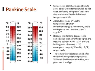 Rankine ScaleRankine Scale
 temperature scale having an absolute
zero, below which temperatures do not
exist, and using a degree of the same
size as that used by the Fahrenheit
temperature scale.
 Absolute zero , or 0°R, is the
temperature at which
molecular energy is a minimum, and it
corresponds to a temperature of -
459.67°F.
 Because the Rankine degree is the
same size as the Fahrenheit degree, the
freezing point of water (32°F) and the
boiling point of water (212°F)
correspond to 491.67°R and 671.67°R,
respectively.
 The temperature scale is named after
the Scottish engineer and physicist
William John Macquorn Rankine, who
proposed it in 1859
 