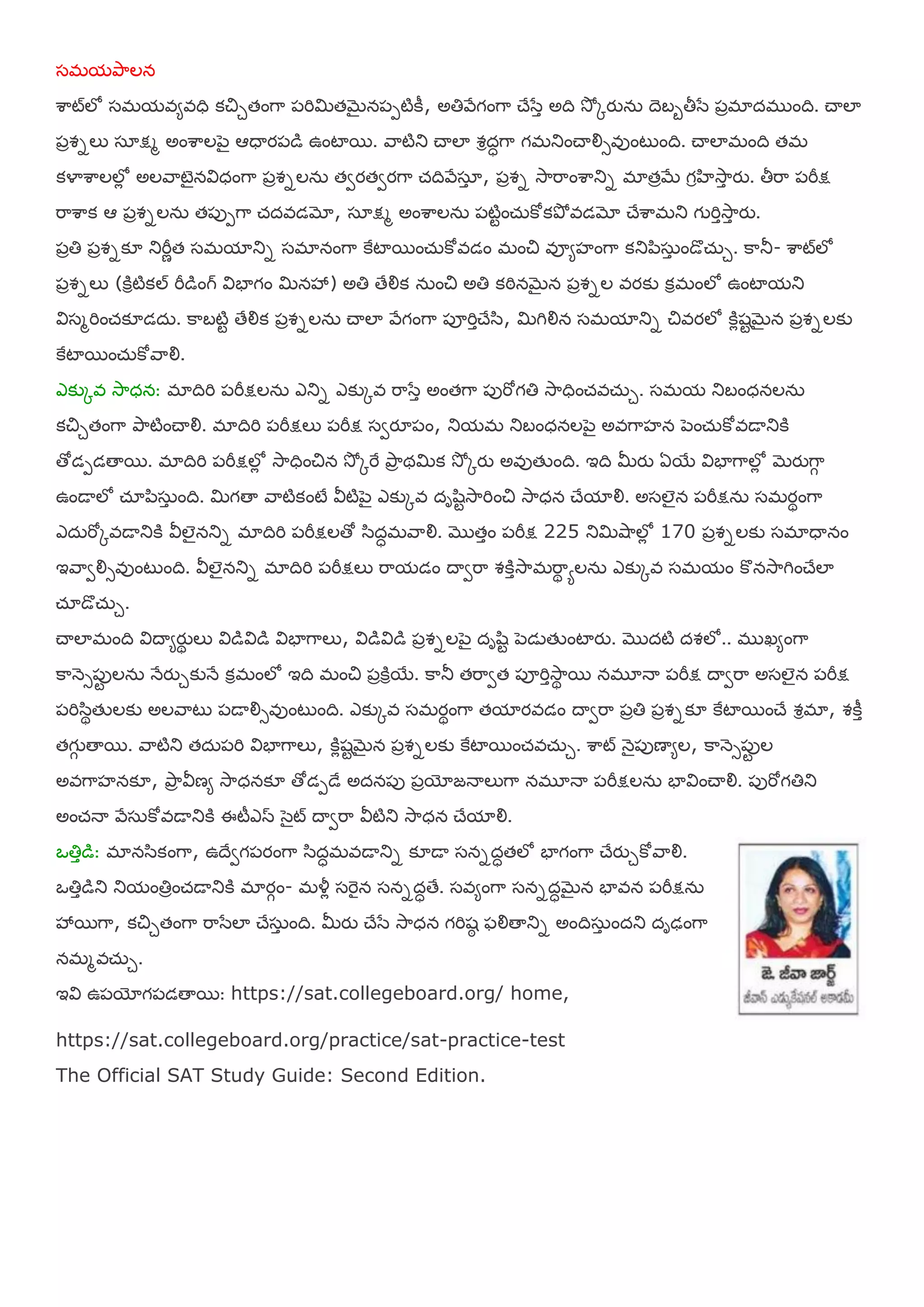 షభమతృహలన
ఱహట్లో షభమఴమఴధి కచిుతంగహ ఩మిమితబెైన఩఩టికీ, అతిరేగంగహ చేళసా అది శూో ోయున఼ దెఫఫతీళస ఩ాభాదభ ంది. చయలా
఩ావనలు షఽక్షభ అంఱహల఩ెై ఆధయయ఩డ ఉంటాభ. రహటితు చయలా వరదధగహ గభతుంచయయౌసఴుంటుంది. చయలాభంది తభ
కయాఱహలలోో అలరహటెైనయ౐ధంగహ ఩ావనలన఼ తవయతవయగహ చ్దిరేషఽా , ఩ావన శూహమహంఱహతున భాతాబే గరఴశూహా యు. తీమహ ఩మీక్ష
మహఱహక ఆ ఩ావనలన఼ త఩ు఩గహ చ్దఴడమో, షఽక్షభ అంఱహలన఼ ఩టిటంచ఼్కోకతృో ఴడమో చేఱహభతు గ మిాశూహా యు.
఩ాతి ఩ావనక౅ తుమీణత షభమాతున షభానంగహ కైటాభంచ఼్కోఴడం భంచి ఴూమసంగహ కతు఩఺ష఼ా ండొచ఼్ు. కహతూ- ఱహట్లో
఩ావనలు (కిరటికల్ మీడంగ్ య౐ఫాగం మినశృ) అతి తేయౌక న఼ంచి అతి కఠినబెైన ఩ావనల ఴయకు కరభంలో ఉంటామతు
య౐షభమించ్క౅డద఼. కహఫటిట తేయౌక ఩ావనలన఼ చయలా రేగంగహ ఩ూమిాచేళ఺, మిగియౌన షభమాతున చిఴయలో కిోశటబెైన ఩ావనలకు
కైటాభంచ఼్కోరహయౌ.
ఎకుోఴ శూహధన: భాదిమి ఩మీక్షలన఼ ఎతున ఎకుోఴ మహళసా అంతగహ ఩ుమోగతి శూహధించ్ఴచ఼్ు. షభమ తుఫంధనలన఼
కచిుతంగహ తృహటించయయౌ. భాదిమి ఩మీక్షలు ఩మీక్ష షవయౄ఩ం, తుమభ తుఫంధనల఩ెై అఴగహసన ఩ెంచ఼్కోఴడయతుకి
తోడ఩డతయభ. భాదిమి ఩మీక్షలోో శూహధించిన శూో ోమై తృహా థమిక శూో ోయు అఴుతేంది. ఇది మీయు ఏభయ య౐ఫాగహలోో బెయుగహగ
ఉండయలో చ్ఽ఩఺ష఼ా ంది. మిగతయ రహటికంటే య౑టి఩ెై ఎకుోఴ దాల఺టశూహమించి శూహధన చేమాయౌ. అషలైన ఩మీక్షన఼ షభయథంగహ
ఎద఼మోోఴడయతుకి య౑లైనతున భాదిమి ఩మీక్షలతో ళ఺దధభరహయౌ. ముతాం ఩మీక్ష 225 తుమిశుహలోో 170 ఩ావనలకు షభాధయనం
ఇరహవయౌసఴుంటుంది. య౑లైనతున భాదిమి ఩మీక్షలు మహమడం దయవమహ వకిాశూహభమహథ ాలన఼ ఎకుోఴ షభమం కొనశూహగించేలా
చ్ఽడొచ఼్ు.
చయలాభంది య౐దయమయుథ లు య౐డయ౐డ య౐ఫాగహలు, య౐డయ౐డ ఩ావనల఩ెై దాల఺ట ఩ెడెతేంటాయు. ముదటి దవలో.. భ ఖమంగహ
కహన౅స఩ుట లన఼ నేయుుకునే కరభంలో ఇది భంచి ఩ాకిరభయ. కహతూ తమహవత ఩ూమిాశూహథ భ నభూనయ ఩మీక్ష దయవమహ అషలైన ఩మీక్ష
఩మిళ఺థతేలకు అలరహటు ఩డయయౌసఴుంటుంది. ఎకుోఴ షభయథంగహ తమాయఴడం దయవమహ ఩ాతి ఩ావనక౅ కైటాభంచే వరభా, వకీా
తగగ తయభ. రహటితు తద఼఩మి య౐ఫాగహలు, కిోశటబెైన ఩ావనలకు కైటాభంచ్ఴచ఼్ు. ఱహట్ న౅ై఩ుణయమల, కహన౅స఩ుట ల
అఴగహసనక౅, తృహా య౑ణమ శూహధనక౅ తోడ఩డే అదన఩ు ఩ాయోజనయలుగహ నభూనయ ఩మీక్షలన఼ ఫాయ౐ంచయయౌ. ఩ుమోగతితు
అంచ్నయ రేష఼కోఴడయతుకి ఈటీఎస ళెైట్ దయవమహ య౑టితు శూహధన చేమాయౌ.
఑తిాడ: భానళ఺కంగహ, ఉదేవగ఩యంగహ ళ఺దధభఴడయతున క౅డయ షననదధతలో ఫాగంగహ చేయుుకోరహయౌ.
఑తిాడతు తుమంతిాంచ్డయతుకి భాయగం- భయ౏ో షమెైన షననదధతే. షఴమంగహ షననదధబెైన ఫాఴన ఩మీక్షన఼
శృభగహ, కచిుతంగహ మహళసలా చేష఼ా ంది. మీయు చేళస శూహధన గమిశఠ పయౌతయతున అందిష఼ా ందతు దాఢంగహ
నభభఴచ఼్ు.
ఇయ౐ ఉ఩యోగ఩డతయభ: https://sat.collegeboard.org/ home,
https://sat.collegeboard.org/practice/sat-practice-test
The Official SAT Study Guide: Second Edition.
 