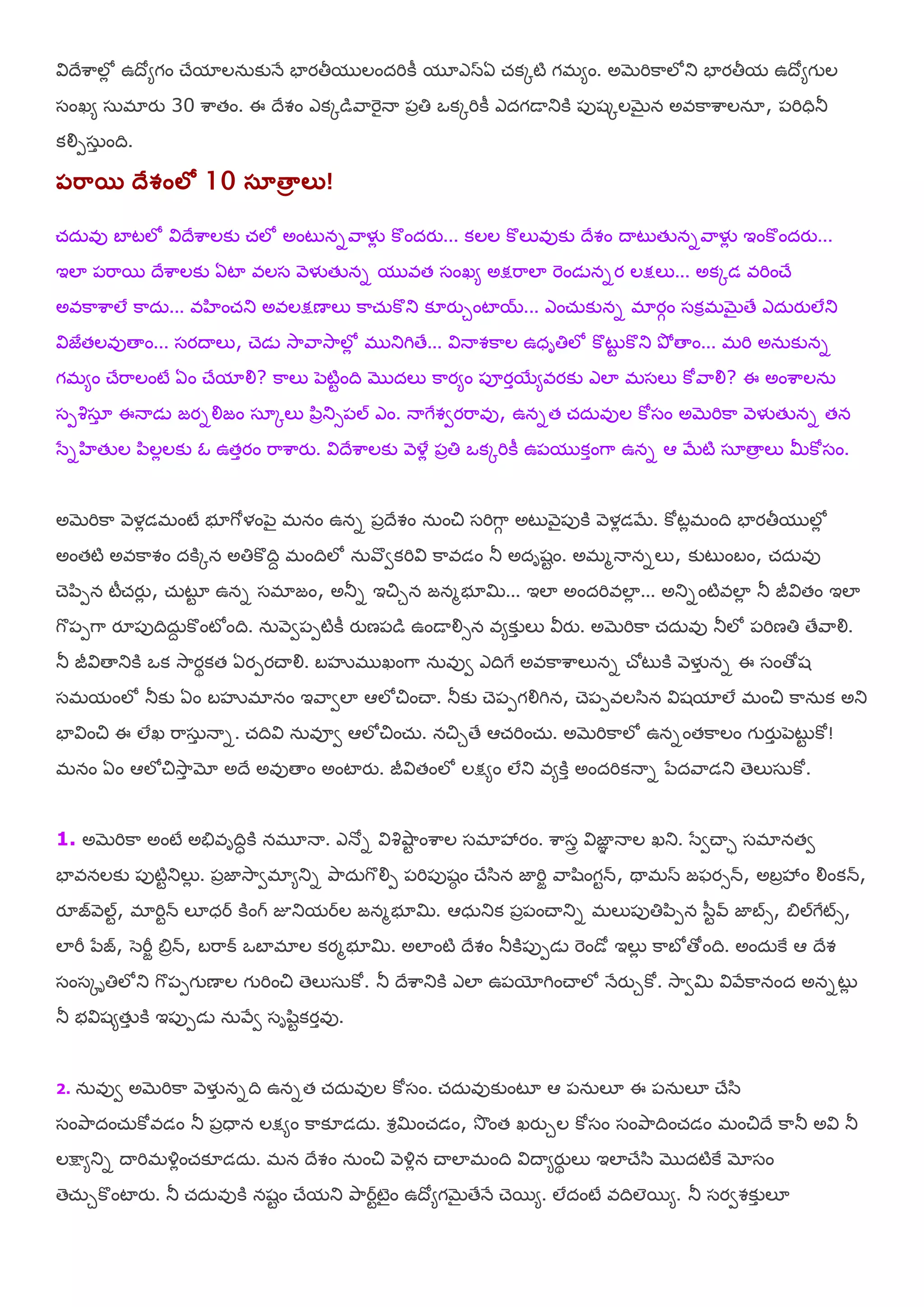 య౐దేఱహలోో ఉదోమగం చేమాలన఼కునే ఫాయతీమ లందమికీ మూఎసఏ చ్కోటి గభమం. అబెమికహలోతు ఫాయతీమ ఉదోమగ ల
షంఖమ ష఼భాయు 30 ఱహతం. ఈ దేవం ఎకోడరహమెైనయ ఩ాతి ఑కోమికీ ఎదగడయతుకి ఩ుశోలబెైన అఴకహఱహలనఽ, ఩మిధితూ
కయౌ఩ష఼ా ంది.
పర఺య దేశ్ెంలో 10 సూతాా లు!
చ్ద఼ఴు ఫాటలో య౐దేఱహలకు చ్లో అంటుననరహళైో కొందయు... కలల కొలుఴుకు దేవం దయటుతేననరహళైో ఇంకొందయు...
ఇలా ఩మహభ దేఱహలకు ఏటా ఴలష ర౅ళైతేనన మ ఴత షంఖమ అక్షమహలా మెండెననయ లక్షలు... అకోడ ఴమించే
అఴకహఱహలే కహద఼... ఴఴంచ్తు అఴలక్షణయలు కహచ఼్కొతు క౅యుుంటాయ... ఎంచ఼్కునన భాయగం షకరభబెైతే ఎద఼యులేతు
య౐జైతలఴుతయం... షయదయలు, చెడె శూహరహశూహలోో భ తుగితే... య౐నయవకహల ఉధాతిలో కొటుట కొతు తృో తయం... భమి అన఼కునన
గభమం చేమహలంటే ఏం చేమాయౌ? కహలు ఩ెటిటంది ముదలు కహయమం ఩ూయాభయమఴయకు ఎలా భషలు కోరహయౌ? ఈ అంఱహలన఼
ష఩శిషఽా ఈనయడె జయనయౌజం షఽోలు ఩఺ాతుస఩ల్ ఎం. నయగైవవయమహఴు, ఉననత చ్ద఼ఴుల కోషం అబెమికహ ర౅ళైతేనన తన
ళసనఴతేల ఩఺లోలకు ఒ ఉతాయం మహఱహయు. య౐దేఱహలకు ర౅యళో ఩ాతి ఑కోమికీ ఉ఩మ కాంగహ ఉనన ఆ బేటి షఽతయా లు మీకోషం.
అబెమికహ ర౅ళోడభంటే బూగోళం఩ెై భనం ఉనన ఩ాదేవం న఼ంచి షమిగహగ అటుర౅ై఩ుకి ర౅ళోడబే. కోటోభంది ఫాయతీమ లోో
అంతటి అఴకహవం దకిోన అతికొదిే భందిలో న఼రవవకమియ౐ కహఴడం తూ అదాశటం. అభభనయననలు, కుటుంఫం, చ్ద఼ఴు
చె఩఺఩న టీచ్యుో , చ఼్టృట ఉనన షభాజం, అతూన ఇచిున జనభబూమి... ఇలా అందమిఴలాో ... అతునంటిఴలాో తూ జీయ౐తం ఇలా
గక఩఩గహ యౄ఩ుదిద఼ే కొంటోంది. న఼ర౅వ఩఩టికీ యుణ఩డ ఉండయయౌసన ఴమకుా లు య౑యు. అబెమికహ చ్ద఼ఴు తూలో ఩మిణతి తేరహయౌ.
తూ జీయ౐తయతుకి ఑క శూహయథకత ఏయ఩యచయయౌ. ఫసృభ ఖంగహ న఼ఴువ ఎదిగై అఴకహఱహలునన చోటుకి ర౅ళైా నన ఈ షంతోశ
షభమంలో తూకు ఏం ఫసృభానం ఇరహవలా ఆలోచించయ. తూకు చె఩఩గయౌగిన, చె఩఩ఴలళ఺న య౐శమాలే భంచి కహన఼క అతు
ఫాయ౐ంచి ఈ లేఖ మహష఼ా నయన. చ్దియ౐ న఼ఴూవ ఆలోచించ఼్. నచిుతే ఆచ్మించ఼్. అబెమికహలో ఉననంతకహలం గ యుా ఩ెటుట కో!
భనం ఏం ఆలోచిశూహా మో అదే అఴుతయం అంటాయు. జీయ౐తంలో లక్షమం లేతు ఴమకిా అందమికనయన ఩సదరహడతు తెలుష఼కో.
1. అబెమికహ అంటే అతేఴాదిధకి నభూనయ. ఎనోన య౐శిశుహట ంఱహల షభాశృయం. ఱహషార య౐జాఞ నయల ఖతు. ళసవచయి షభానతవ
ఫాఴనలకు ఩ుటిటతులుో . ఩ాజాశూహవభామతున తృహద఼గకయౌ఩ ఩మి఩ుశఠ ం చేళ఺న జామిా రహల఺ంగటన్, థయభస జపయసన్, అఫాశృం యౌంకన్,
యౄజర౅ల్ట, భామిటన్ ల౅ధర కింగ్ జూతుమరల జనభబూమి. ఆధ఼తుక ఩ా఩ంచయతున భలు఩ుతి఩఺఩న ళ఻టవ్ జాబస, త౅ల్గైట్స,
లామీ ఩సజ, ళెమీా త౅ాన్, ఫమహక్ ఑ఫాభాల కయభబూమి. అలాంటి దేవం తూకి఩ు఩డె మెండో ఇలుో కహఫో తోంది. అంద఼కై ఆ దేవ
షంషోాతిలోతు గక఩఩గ ణయల గ మించి తెలుష఼కో. తూ దేఱహతుకి ఎలా ఉ఩యోగించయలో నేయుుకో. శూహవమి య౐రేకహనంద అననటుో
తూ బయ౐శమతేా కి ఇ఩ు఩డె న఼రేవ షాల఺టకయాఴు.
2. న఼ఴువ అబెమికహ ర౅ళైా ననది ఉననత చ్ద఼ఴుల కోషం. చ్ద఼ఴుకుంటృ ఆ ఩న఼ల౅ ఈ ఩న఼ల౅ చేళ఺
షంతృహదంచ఼్కోఴడం తూ ఩ాధయన లక్షమం కహక౅డద఼. వరమించ్డం, శూంత ఖయుుల కోషం షంతృహదించ్డం భంచిదే కహతూ అయ౐ తూ
లక్షమతున దయమిభయ౎ోంచ్క౅డద఼. భన దేవం న఼ంచి ర౅య౎ోన చయలాభంది య౐దయమయుథ లు ఇలాచేళ఺ ముదటికై మోషం
తెచ఼్ుకొంటాయు. తూ చ్ద఼ఴుకి నశటం చేమతు తృహరటటెైం ఉదోమగబెైతేనే చెభమ. లేదంటే ఴదిలభమ. తూ షయవవకుా ల౅
 