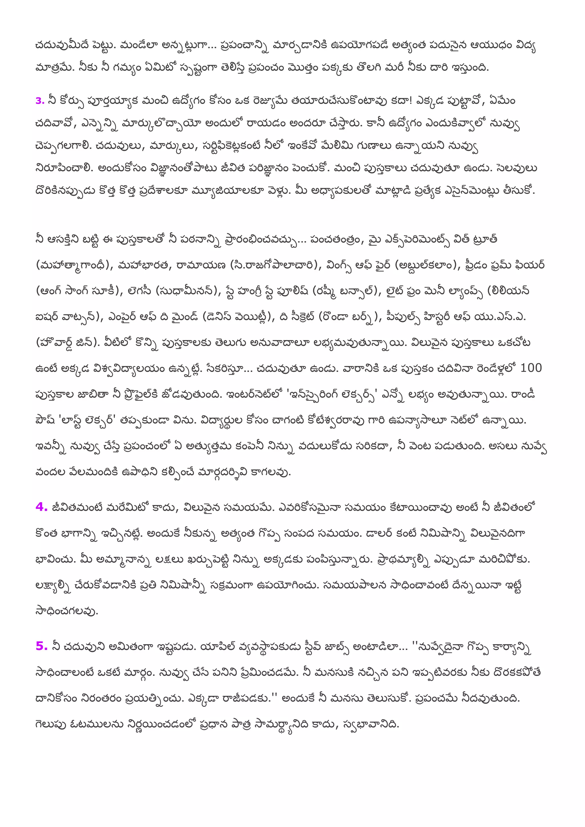 చ్ద఼ఴుమీదే ఩ెటుట . భండేలా అననటుో గహ... ఩ా఩ంచయతున భాయుడయతుకి ఉ఩యోగ఩డే అతమంత ఩ద఼న౅ైన ఆమ ధం య౐దమ
భాతాబే. తూకు తూ గభమం ఏమిటో ష఩శటంగహ తెయౌళసా ఩ా఩ంచ్ం ముతాం ఩కోకు తొలగి భమీ తూకు దయమి ఇష఼ా ంది.
3. తూ కోయుస ఩ూయామామక భంచి ఉదోమగం కోషం ఑క మెజూమబే తమాయుచేష఼కొంటాఴు కదయ! ఎకోడ ఩ుటాట రో, ఏబేం
చ్దిరహరో, ఎన౅నతున భాయుోలగచయుయో అంద఼లో మహమడం అందయౄ చేశూహా యు. కహతూ ఉదోమగం ఎంద఼కిరహవలో న఼ఴువ
చె఩఩గలగహయౌ. చ్ద఼ఴులు, భాయుోలు, షమిటప఺కెటోకంటే తూలో ఇంకైరో బేయౌమి గ ణయలు ఉనయనమతు న఼ఴువ
తుయౄ఩఺ంచయయౌ. అంద఼కోషం య౐జాఞ నంతోతృహటు జీయ౐త ఩మిజాఞ నం ఩ెంచ఼్కో. భంచి ఩ుషాకహలు చ్ద఼ఴుత౉ ఉండె. ళెలఴులు
దొమికిన఩ు఩డె కొతా కొతా ఩ాదేఱహలక౅ భూమజిమాలక౅ ర౅ళైో . మీ అధయమ఩కులతో భాటాో డ ఩ాతేమక ఎళెైన్బెంటుో తీష఼కో.
తూ ఆషకిాతు ఫటిట ఈ ఩ుషాకహలతో తూ ఩ఠనయతున తృహా యంతేంచ్ఴచ఼్ు... ఩ంచ్తంతాం, బెై ఎక్స఩ెమిబెంట్స య౐త్ టృా త్
(భశృతయభగహంధీ), భశృఫాయత, మహభామణ (ళ఺.మహజగోతృహలాచయమి), య౐ంగ్స ఆఫ్ పెైర (అఫే ల్కలాం), ప఻ాడం పామ్ ప఺మర
(ఆంగ్ శూహంగ్ షఽకీ), లగళ఻ (ష఼ధయమీనన్), ళసట సంగీర ళసట పూయౌష్ (యల఻భ ఫనయసల్), లైట్ పాం బెతూ లామంప్స (యౌయౌమన్
ఐశర రహటసన్), ఎం఩ెైర ఆఫ్ ది బెైండ్ (డెతుస ర౅భటీో), ది ళ఻కెరట్ (మకండయ ఫరన), ఩఻఩ుల్స ఴషటమీ ఆఫ్ మ .ఎస.ఎ.
(సొరహరడ జిన్). య౑టిలో కొతున ఩ుషాకహలకు తెలుగ అన఼రహదయల౅ లబమభఴుతేనయనభ. య౐లుర౅ైన ఩ుషాకహలు ఑కచోట
ఉంటే అకోడ య౐వవయ౐దయమలమం ఉననటేో. ళసకమిషఽా ... చ్ద఼ఴుత౉ ఉండె. రహమహతుకి ఑క ఩ుషాకం చ్దియ౐నయ మెండేళోలో 100
఩ుషాకహల జాత౅తయ తూ తృా పెైల్కి జోడఴుతేంది. ఇంటరన౅ట్లో 'ఇన్ళెై఩మింగ్ లకురస' ఎనోన లబమం అఴుతేనయనభ. మహండీ
తృౌష్ 'లాసట లకుర' త఩఩కుండయ య౐న఼. య౐దయమయుథ ల కోషం చయగంటి కోటేవవయమహఴు గహమి ఉ఩నయమశూహల౅ న౅ట్లో ఉనయనభ.
ఇఴతూన న఼ఴువ చేళసా ఩ా఩ంచ్ంలో ఏ అతేమతాభ కం఩ెతూ తున఼న ఴద఼లుకోద఼ షమికదయ, తూ ర౅ంట ఩డెతేంది. అషలు న఼రేవ
ఴందల రేలభందికి ఉతృహధితు కయౌ఩ంచే భాయగదమిశయ౐ కహగలఴు.
4. జీయ౐తభంటే భమైమిటో కహద఼, య౐లుర౅ైన షభమబే. ఎఴమికోషబెైనయ షభమం కైటాభంచయఴు అంటే తూ జీయ౐తంలో
కొంత ఫాగహతున ఇచిునటేో. అంద఼కై తూకునన అతమంత గక఩఩ షం఩ద షభమం. డయలర కంటే తుమిశుహతున య౐లుర౅ైనదిగహ
ఫాయ౐ంచ఼్. మీ అభాభనయనన లక్షలు ఖయుు఩ెటిట తున఼న అకోడకు ఩ం఩఺ష఼ా నయనయు. తృహా థభామయౌన ఎ఩ు఩డఽ భమిచితృో కు.
లక్షమయౌన చేయుకోఴడయతుకి ఩ాతి తుమిశుహతూన షకరభంగహ ఉ఩యోగించ఼్. షభమతృహలన శూహధించయఴంటే దేననభనయ ఇటేట
శూహధించ్గలఴు.
5. తూ చ్ద఼ఴుతు అమితంగహ ఇశట఩డె. మా఩఺ల్ ఴమఴశూహథ ఩కుడె ళ఻టవ్ జాబస అంటాడలా... ''న఼రేవదెైనయ గక఩఩ కహమహమతున
శూహధించయలంటే ఑కటే భాయగం. న఼ఴువ చేళస ఩తుతు ఩సామించ్డబే. తూ భనష఼కి నచిున ఩తు ఇ఩఩టిఴయకు తూకు దొయకకతృో తే
దయతుకోషం తుయంతయం ఩ామతినంచ఼్. ఎకోడయ మహజీ఩డకు.'' అంద఼కై తూ భనష఼ తెలుష఼కో. ఩ా఩ంచ్బే తూదఴుతేంది.
గెలు఩ు ఒటభ లన఼ తుయణభంచ్డంలో ఩ాధయన తృహతా శూహభమహథ ాతుది కహద఼, షవఫారహతుది.
 