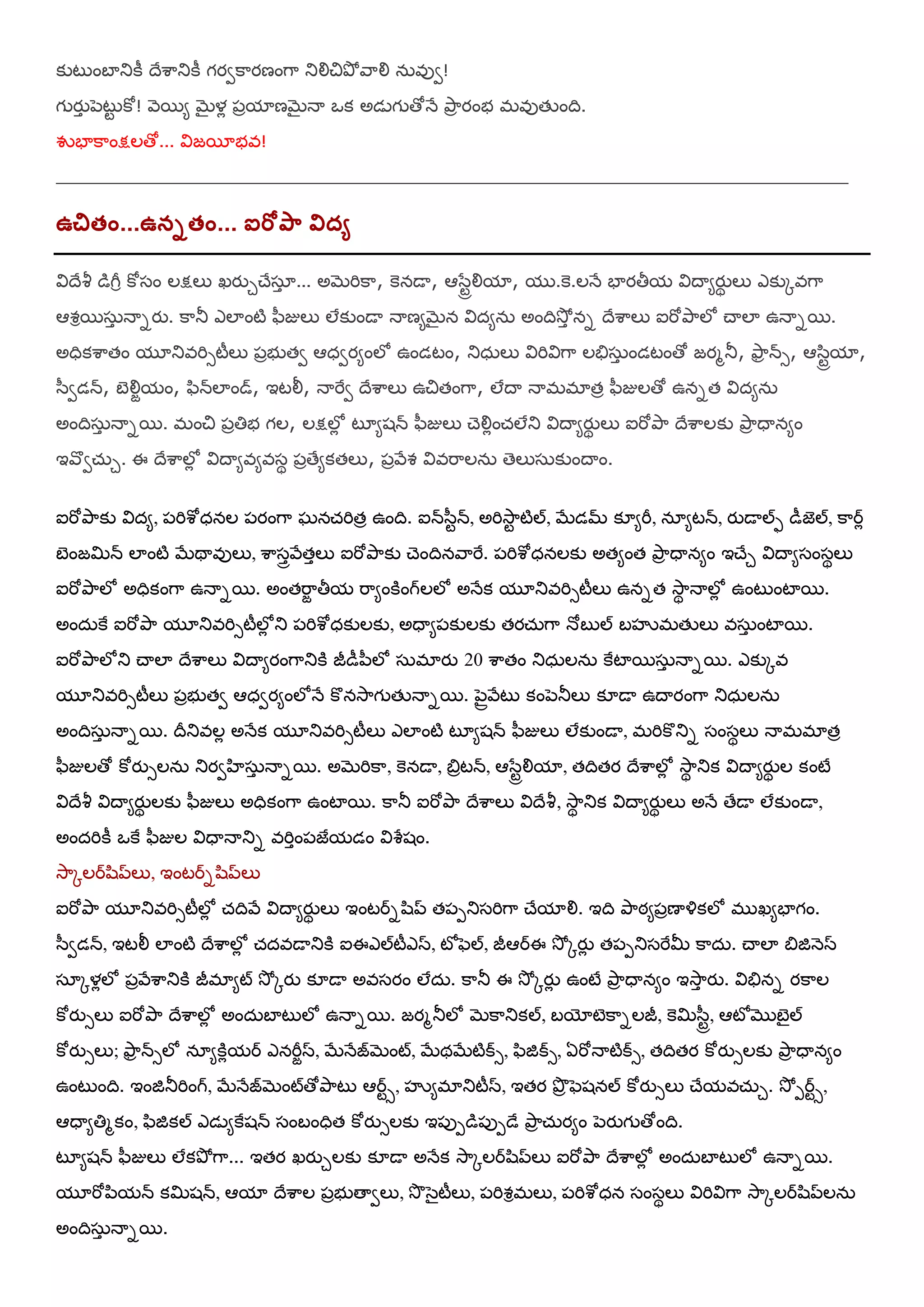 కుటుంఫాతుకీ దేఱహతుకీ గయవకహయణంగహ తుయౌచితృో రహయౌ న఼ఴువ!
గ యుా ఩ెటుట కో! ర౅భమ బెైళో ఩ామాణబెైనయ ఑క అడెగ తోనే తృహా యంబ భఴుతేంది.
య౒ఫాకహంక్షలతో... య౐జభాబఴ!
___________________________________________________________________
ఉచితెం...ఉననతెం... ఐరోను఺ విద్ా
య౐దేశీ డగీర కోషం లక్షలు ఖయుుచేషఽా ... అబెమికహ, కెనడయ, ఆళసటేయౌమా, మ .కె.లనే ఫాయతీమ య౐దయమయుథ లు ఎకుోఴగహ
ఆవరభష఼ా నయనయు. కహతూ ఎలాంటి ప఻జులు లేకుండయ నయణమబెైన య౐దమన఼ అందిశూోా నన దేఱహలు ఐమోతృహలో చయలా ఉనయనభ.
అధికఱహతం మూతుఴమిసటీలు ఩ాబ తవ ఆధవయమంలో ఉండటం, తుధ఼లు య౐మియ౐గహ లతేష఼ా ండటంతో జయభతూ, తౄహా న్స, ఆళ఺టేమా,
ళ఻వడన్, ఫజయౌామం, ప఺న్లాండ్, ఇటయ్, నయమైవ దేఱహలు ఉచితంగహ, లేదయ నయభభాతా ప఻జులతో ఉననత య౐దమన఼
అందిష఼ా నయనభ. భంచి ఩ాతిబ గల, లక్షలోో టృమశన్ ప఻జులు చెయౌోంచ్లేతు య౐దయమయుథ లు ఐమోతృహ దేఱహలకు తృహా ధయనమం
ఇరవవచ఼్ు. ఈ దేఱహలోో య౐దయమఴమఴషథ ఩ాతేమకతలు, ఩ారేవ య౐ఴమహలన఼ తెలుష఼కుందయం.
ఐమోతృహకు య౐దమ, ఩మిఱోధనల ఩యంగహ ఘనచ్మితా ఉంది. ఐన్ళ఻టన్, అమిశూహట టిల్, బేడమ్ క౅మమీ, నఽమటన్, యుడయల్ప డీజెల్, కహరో
ఫజంజమిన్ లాంటి బేథయఴులు, ఱహషారరేతాలు ఐమోతృహకు చెందినరహమై. ఩మిఱోధనలకు అతమంత తృహా ధయనమం ఇచేు య౐దయమషంషథలు
ఐమోతృహలో అధికంగహ ఉనయనభ. అంతమహా తీమ మహమంకింగ్లలో అనేక మూతుఴమిసటీలు ఉననత శూహథ నయలోో ఉంటుంటాభ.
అంద఼కై ఐమోతృహ మూతుఴమిసటీలోో తు ఩మిఱోధకులకు, అధయమ఩కులకు తయచ఼్గహ నోఫ ల్ ఫసృభతేలు ఴష఼ా ంటాభ.
ఐమోతృహలోతు చయలా దేఱహలు య౐దయమయంగహతుకి జీడీ఩఻లో ష఼భాయు 20 ఱహతం తుధ఼లన఼ కైటాభష఼ా నయనభ. ఎకుోఴ
మూతుఴమిసటీలు ఩ాబ తవ ఆధవయమంలోనే కొనశూహగ తేనయనభ. ఩ెైరరేటు కం఩ెతూలు క౅డయ ఉదయయంగహ తుధ఼లన఼
అందిష఼ా నయనభ. దీతుఴలో అనేక మూతుఴమిసటీలు ఎలాంటి టృమశన్ ప఻జులు లేకుండయ, భమికొతున షంషథలు నయభభాతా
ప఻జులతో కోయుసలన఼ తుయవఴష఼ా నయనభ. అబెమికహ, కెనడయ, త౅ాటన్, ఆళసటేయౌమా, తదితయ దేఱహలోో శూహథ తుక య౐దయమయుథ ల కంటే
య౐దేశీ య౐దయమయుథ లకు ప఻జులు అధికంగహ ఉంటాభ. కహతూ ఐమోతృహ దేఱహలు య౐దేశీ, శూహథ తుక య౐దయమయుథ లు అనే తేడయ లేకుండయ,
అందమికీ ఑కై ప఻జుల య౐ధయనయతున ఴమిాం఩జైమడం య౐ఱరశం.
శూహోలరల఺ప్లు, ఇంటరనల఺ప్లు
ఐమోతృహ మూతుఴమిసటీలోో చ్దిరే య౐దయమయుథ లు ఇంటరనల఺ప్ త఩఩తుషమిగహ చేమాయౌ. ఇది తృహఠమ఩ాణయయ౎కలో భ ఖమఫాగం.
ళ఻వడన్, ఇటయ్ లాంటి దేఱహలోో చ్దఴడయతుకి ఐఈఎల్టీఎస, టోపెల్, జీఆరఈ శూో ోయుో త఩఩తుషమైమీ కహద఼. చయలా త౅జిన౅స
షఽోళోలో ఩ారేఱహతుకి జీభామట్ శూో ోయు క౅డయ అఴషయం లేద఼. కహతూ ఈ శూో ోయుో ఉంటే తృహా ధయనమం ఇశూహా యు. య౐తేనన యకహల
కోయుసలు ఐమోతృహ దేఱహలోో అంద఼ఫాటులో ఉనయనభ. జయభతూలో బెకహతుకల్, ఫయోటెకహనలజీ, కెమిళ఻టే, ఆటోముఫజైల్
కోయుసలు; తౄహా న్సలో నఽమకిోమర ఎనమీాస, బేనేజబెంట్, బేథబేటిక్స, ప఺జిక్స, ఏమోనయటిక్స, తదితయ కోయుసలకు తృహా ధయనమం
ఉంటుంది. ఇంజితూమింగ్, బేనేజబెంట్తోతృహటు ఆరటస, సృమభాతుటీస, ఇతయ తృా పెశనల్ కోయుసలు చేమఴచ఼్ు. శూో ఩రటస,
ఆధయమతిభకం, ప఺జికల్ ఎడెమకైశన్ షంఫంధిత కోయుసలకు ఇ఩ు఩డ఩ు఩డే తృహా చ఼్యమం ఩ెయుగ తోంది.
టృమశన్ ప఻జులు లేకతృో గహ... ఇతయ ఖయుులకు క౅డయ అనేక శూహోలరల఺ప్లు ఐమోతృహ దేఱహలోో అంద఼ఫాటులో ఉనయనభ.
మూమో఩఺మన్ కమిశన్, ఆమా దేఱహల ఩ాబ తయవలు, శూ ళెైటీలు, ఩మివరభలు, ఩మిఱోధన షంషథలు య౐మియ౐గహ శూహోలరల఺ప్లన఼
అందిష఼ా నయనభ.
 