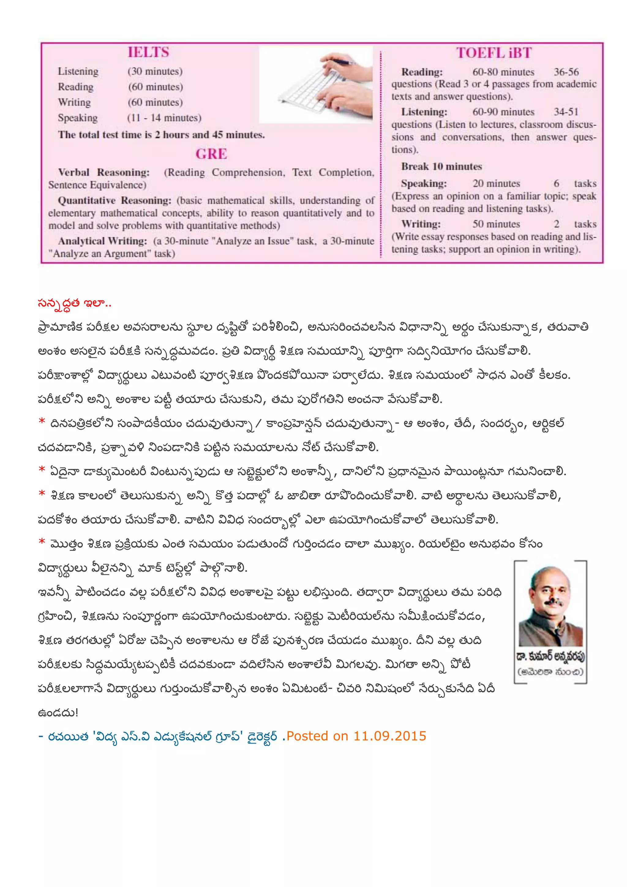 షననదధత ఇలా..
తృహా భాణిక ఩మీక్షల అఴషమహలన఼ షఽథ ల దాల఺టతో ఩మిశీయౌంచి, అన఼షమించ్ఴలళ఺న య౐ధయనయతున అయథం చేష఼కునయనక, తయురహతి
అంవం అషలైన ఩మీక్షకి షననదధభఴడం. ఩ాతి య౐దయమమీథ శిక్షణ షభమాతున ఩ూమిాగహ షదివతుయోగం చేష఼కోరహయౌ.
఩మీక్షంఱహలోో య౐దయమయుథ లు ఎటుఴంటి ఩ూయవశిక్షణ తృందకతృో భనయ ఩మహవలేద఼. శిక్షణ షభమంలో శూహధన ఎంతో కీలకం.
఩మీక్షలోతు అతున అంఱహల ఩టీట తమాయు చేష఼కుతు, తభ ఩ుమోగతితు అంచ్నయ రేష఼కోరహయౌ.
* దిన఩తిాకలోతు షంతృహదకీమం చ్ద఼ఴుతేనయన/ కహం఩ాఴెనషన్ చ్ద఼ఴుతేనయన- ఆ అంవం, తేదీ, షందయబం, ఆమిటకల్
చ్దఴడయతుకి, ఩ాఱహనఴయ౎ తుం఩డయతుకి ఩టిటన షభమాలన఼ నోట్ చేష఼కోరహయౌ.
* ఏదెైనయ డయకుమబెంటమీ య౐ంటునన఩ుడె ఆ షఫజాకుట లోతు అంఱహతూన, దయతులోతు ఩ాధయనబెైన తృహభంటోనఽ గభతుంచయయౌ.
* శిక్షణ కహలంలో తెలుష఼కునన అతున కొతా ఩దయలోో ఒ జాత౅తయ యౄతృందించ఼్కోరహయౌ. రహటి అమహథ లన఼ తెలుష఼కోరహయౌ,
఩దకోవం తమాయు చేష఼కోరహయౌ. రహటితు య౐య౐ధ షందమహబలోో ఎలా ఉ఩యోగించ఼్కోరహలో తెలుష఼కోరహయౌ.
* ముతాం శిక్షణ ఩ాకిరమకు ఎంత షభమం ఩డెతేందో గ మిాంచ్డం చయలా భ ఖమం. మిమల్టెైం అన఼బఴం కోషం
య౐దయమయుథ లు య౑లైనతున భాక్ టెసటలోో తృహలగగ నయయౌ.
ఇఴతూన తృహటించ్డం ఴలో ఩మీక్షలోతు య౐య౐ధ అంఱహల఩ెై ఩టుట లతేష఼ా ంది. తదయవమహ య౐దయమయుథ లు తభ ఩మిధి
గరఴంచి, శిక్షణన఼ షం఩ూయణంగహ ఉ఩యోగించ఼్కుంటాయు. షఫజాకుట బెటీమిమల్న఼ షమీక్ంచ఼్కోఴడం,
శిక్షణ తయగతేలోో ఏమోజు చె఩఺఩న అంఱహలన఼ ఆ మోజై ఩ునవుయణ చేమడం భ ఖమం. దీతు ఴలో తేది
఩మీక్షలకు ళ఺దధభభయమట఩఩టికీ చ్దఴకుండయ ఴదిలేళ఺న అంఱహలేయ౑ మిగలఴు. మిగతయ అతున తృో టీ
఩మీక్షలలాగహనే య౐దయమయుథ లు గ యుా ంచ఼్కోరహయౌసన అంవం ఏమిటంటే- చిఴమి తుమిశంలో నేయుుకునేది ఏదీ
ఉండద఼!
- యచ్భత 'య౐దమ ఎస.య౐ ఎడెమకైశనల్ గూర ప్' డెైమెకటర .Posted on 11.09.2015
 