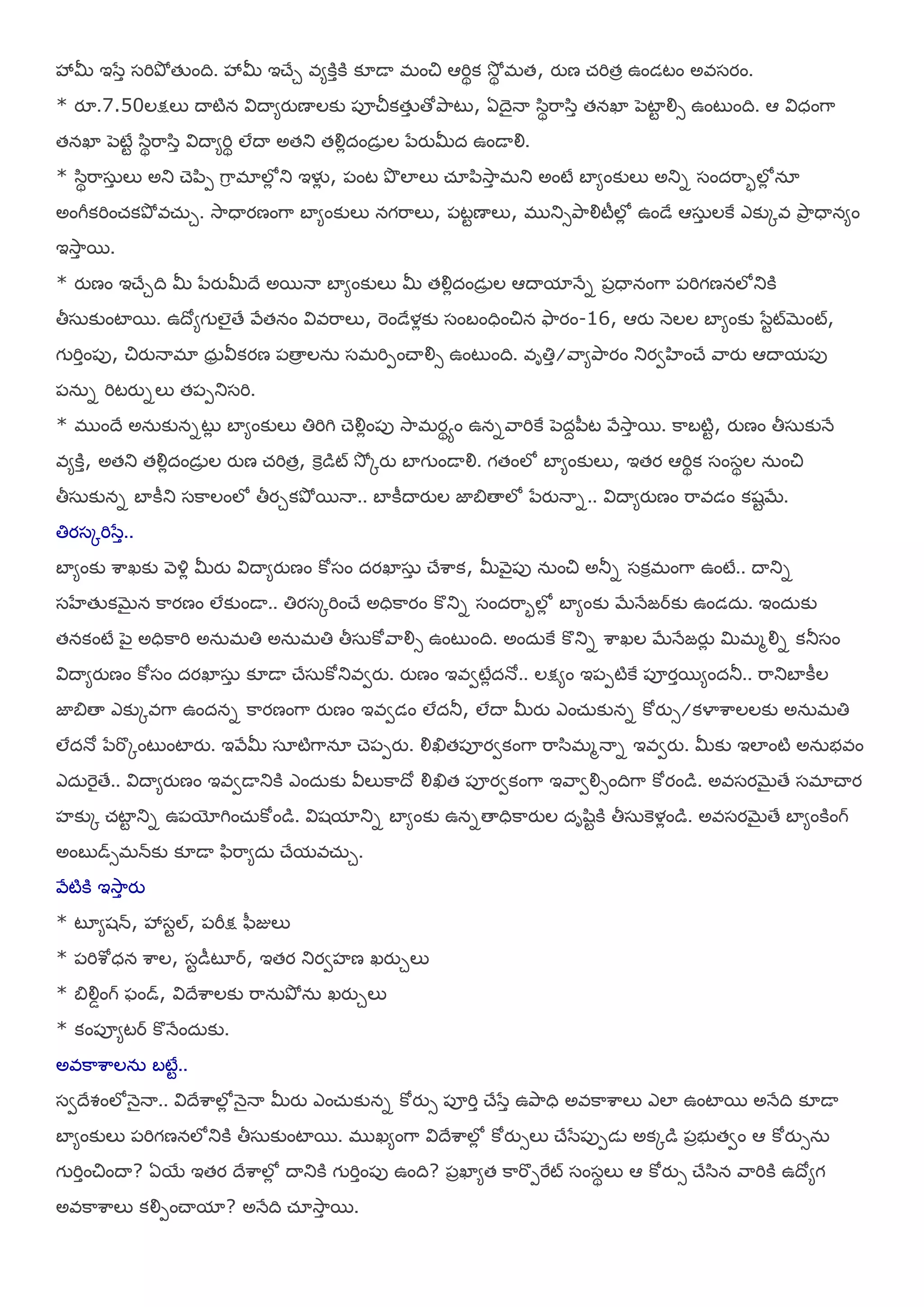 శృమీ ఇళసా షమితృో తేంది. శృమీ ఇచేు ఴమకిాకి క౅డయ భంచి ఆమిథక శూోథ భత, యుణ చ్మితా ఉండటం అఴషయం.
* యౄ.7.50లక్షలు దయటిన య౐దయమయుణయలకు ఩ూచీకతేా తోతృహటు, ఏదెైనయ ళ఺థమహళ఺ా తనఖా ఩ెటాట యౌస ఉంటుంది. ఆ య౐ధంగహ
తనఖా ఩ెటేట ళ఺థమహళ఺ా య౐దయమమిథ లేదయ అతతు తయౌోదండెా ల ఩సయుమీద ఉండయయౌ.
* ళ఺థమహష఼ా లు అతు చె఩఺఩ గహర భాలోో తు ఇళైో , ఩ంట తృ లాలు చ్ఽ఩఺శూహా భతు అంటే ఫామంకులు అతున షందమహబలోో నఽ
అంగీకమించ్కతృో ఴచ఼్ు. శూహధయయణంగహ ఫామంకులు నగమహలు, ఩టటణయలు, భ తుసతృహయౌటీలోో ఉండే ఆష఼ా లకై ఎకుోఴ తృహా ధయనమం
ఇశూహా భ.
* యుణం ఇచేుది మీ ఩సయుమీదే అభనయ ఫామంకులు మీ తయౌోదండెా ల ఆదయమానేన ఩ాధయనంగహ ఩మిగణనలోతుకి
తీష఼కుంటాభ. ఉదోమగ లైతే రేతనం య౐ఴమహలు, మెండేళోకు షంఫంధించిన తౄహయం-16, ఆయు న౅లల ఫామంకు ళసటట్బెంట్,
గ మిాం఩ు, చియునయభా ధ఼ా య౑కయణ ఩తయా లన఼ షభమి఩ంచయయౌస ఉంటుంది. ఴాతిా/రహమతృహయం తుయవఴంచే రహయు ఆదయమ఩ు
఩న఼న మిటయునలు త఩఩తుషమి.
* భ ందే అన఼కుననటుో ఫామంకులు తిమిగి చెయౌోం఩ు శూహభయథాం ఉననరహమికై ఩ెదే఩఻ట రేశూహా భ. కహఫటిట, యుణం తీష఼కునే
ఴమకిా, అతతు తయౌోదండెా ల యుణ చ్మితా, కెరడట్ శూో ోయు ఫాగ ండయయౌ. గతంలో ఫామంకులు, ఇతయ ఆమిథక షంషథల న఼ంచి
తీష఼కునన ఫాకీతు షకహలంలో తీయుకతృో భనయ.. ఫాకీదయయుల జాత౅తయలో ఩సయునయన.. య౐దయమయుణం మహఴడం కశటబే.
తియషోమిళసా..
ఫామంకు ఱహఖకు ర౅య౎ో మీయు య౐దయమయుణం కోషం దయఖాష఼ా చేఱహక, మీర౅ై఩ు న఼ంచి అతూన షకరభంగహ ఉంటే.. దయతున
షఴేతేకబెైన కహయణం లేకుండయ.. తియషోమించే అధికహయం కొతున షందమహబలోో ఫామంకు బేనేజరకు ఉండద఼. ఇంద఼కు
తనకంటే ఩ెై అధికహమి అన఼భతి అన఼భతి తీష఼కోరహయౌస ఉంటుంది. అంద఼కై కొతున ఱహఖల బేనేజయుో మిభభయౌన కతూషం
య౐దయమయుణం కోషం దయఖాష఼ా క౅డయ చేష఼కోతుఴవయు. యుణం ఇఴవటేోదనో.. లక్షమం ఇ఩఩టికై ఩ూయాభమందతూ.. మహతుఫాకీల
జాత౅తయ ఎకుోఴగహ ఉందనన కహయణంగహ యుణం ఇఴవడం లేదతూ, లేదయ మీయు ఎంచ఼్కునన కోయుస/కయాఱహలలకు అన఼భతి
లేదనో ఩సమకోంటుంటాయు. ఇరేమీ షఽటిగహనఽ చె఩఩యు. యౌఖిత఩ూయవకంగహ మహళ఺భభనయన ఇఴవయు. మీకు ఇలాంటి అన఼బఴం
ఎద఼మెైతే.. య౐దయమయుణం ఇఴవడయతుకి ఎంద఼కు య౑లుకహదో యౌఖిత ఩ూయవకంగహ ఇరహవయౌసందిగహ కోయండ. అఴషయబెైతే షభాచయయ
సకుో చ్టాట తున ఉ఩యోగించ఼్కోండ. య౐శమాతున ఫామంకు ఉననతయధికహయుల దాల఺టకి తీష఼కెళోండ. అఴషయబెైతే ఫామంకింగ్
అంఫ డ్సభన్కు క౅డయ ప఺మహమద఼ చేమఴచ఼్ు.
రేటికి ఇశూహా యు
* టృమశన్, శృషటల్, ఩మీక్ష ప఻జులు
* ఩మిఱోధన ఱహల, షటడీటృర, ఇతయ తుయవసణ ఖయుులు
* త౅యౌడంగ్ పండ్, య౐దేఱహలకు మహన఼తృో న఼ ఖయుులు
* కం఩ూమటర కొనేంద఼కు.
అఴకహఱహలన఼ ఫటేట..
షవదేవంలోన౅ైనయ.. య౐దేఱహలోో న౅ైనయ మీయు ఎంచ఼్కునన కోయుస ఩ూమిా చేళసా ఉతృహధి అఴకహఱహలు ఎలా ఉంటాభ అనేది క౅డయ
ఫామంకులు ఩మిగణనలోతుకి తీష఼కుంటాభ. భ ఖమంగహ య౐దేఱహలోో కోయుసలు చేళస఩ు఩డె అకోడ ఩ాబ తవం ఆ కోయుసన఼
గ మిాంచిందయ? ఏభయ ఇతయ దేఱహలోో దయతుకి గ మిాం఩ు ఉంది? ఩ాఖామత కహమక఩మైట్ షంషథలు ఆ కోయుస చేళ఺న రహమికి ఉదోమగ
అఴకహఱహలు కయౌ఩ంచయమా? అనేది చ్ఽశూహా భ.
 