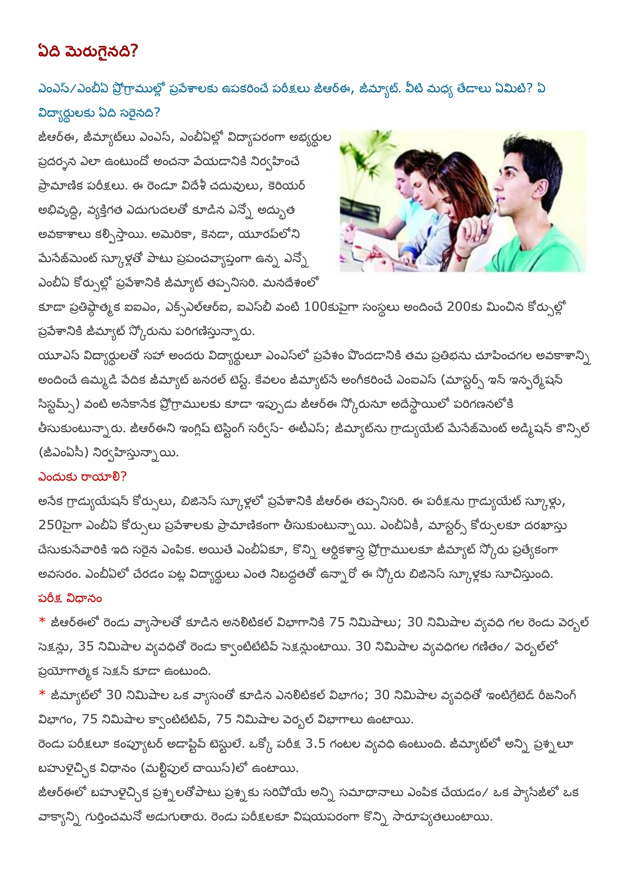 ఏది మెరుగైనది?
ఎంఎస/ఎంతెఏ తృోా గహర భ లోో ఩ారేఱహలకు ఉ఩కమించే ఩మీక్షలు జీఆరఈ, జీభామట్. య౑టి భధమ తేడయలు ఏమిటి? ఏ
య౐దయమయుథ లకు ఏది షమెైనది?
జీఆరఈ, జీభామట్లు ఎంఎస, ఎంతెఏలోో య౐దయమ఩యంగహ అబమయుథ ల
఩ాదయశన ఎలా ఉంటుందో అంచ్నయ రేమడయతుకి తుయవఴంచే
తృహా భాణిక ఩మీక్షలు. ఈ మెండఽ య౐దేశీ చ్ద఼ఴులు, కెమిమర
అతేఴాదిధ, ఴమకిాగత ఎద఼గ దలతో క౅డన ఎనోన అద఼బత
అఴకహఱహలు కయౌ఩శూహా భ. అబెమికహ, కెనడయ, మూయప్లోతు
బేనేజబెంట్ షఽోళోతో తృహటు ఩ా఩ంచ్రహమ఩ాంగహ ఉనన ఎనోన
ఎంతెఏ కోయుసలోో ఩ారేఱహతుకి జీభామట్ త఩఩తుషమి. భనదేవంలో
క౅డయ ఩ాతిశుహఠ తభక ఐఐఎం, ఎక్సఎల్ఆరఐ, ఐఎసతె ఴంటి 100కు఩ెైగహ షంషథలు అందించే 200కు మించిన కోయుసలోో
఩ారేఱహతుకి జీభామట్ శూో ోయున఼ ఩మిగణిష఼ా నయనయు.
మూఎస య౐దయమయుథ లతో షశృ అందయు య౐దయమయుథ ల౅ ఎంఎసలో ఩ారేవం తృందడయతుకి తభ ఩ాతిబన఼ చ్ఽ఩఺ంచ్గల అఴకహఱహతున
అందించే ఉభభడ రేదిక జీభామట్ జనయల్ టెసట. కైఴలం జీభామట్నే అంగీకమించే ఎంఐఎస (భాషటరస ఇన్ ఇనపమైభశన్
ళ఺షటమ్స) ఴంటి అనేకహనేక తృోా గహర భ లకు క౅డయ ఇ఩ు఩డె జీఆరఈ శూో ోయునఽ అదేశూహథ భలో ఩మిగణనలోకి
తీష఼కుంటునయనయు. జీఆరఈతు ఇంగిోష్ టెళ఺టంగ్ షమీవస- ఈటీఎస; జీభామట్న఼ గహర డెమభయట్ బేనేజబెంట్ అడభశన్ కౌతుసల్
(జీఎంఏళ఻) తుయవఴష఼ా నయనభ.
ఎంద఼కు మహమాయౌ?
అనేక గహర డెమభయశన్ కోయుసలు, త౅జిన౅స షఽోళోలో ఩ారేఱహతుకి జీఆరఈ త఩఩తుషమి. ఈ ఩మీక్షన఼ గహర డెమభయట్ షఽోళైో ,
250఩ెైగహ ఎంతెఏ కోయుసలు ఩ారేఱహలకు తృహా భాణికంగహ తీష఼కుంటునయనభ. ఎంతెఏకీ, భాషటరస కోయుసలక౅ దయఖాష఼ా
చేష఼కునేరహమికి ఇది షమెైన ఎం఩఺క. అభతే ఎంతెఏక౅, కొతున ఆమిథకఱహషార తృోా గహర భ లక౅ జీభామట్ శూో ోయు ఩ాతేమకంగహ
అఴషయం. ఎంతెఏలో చేయడం ఩టో య౐దయమయుథ లు ఎంత తుఫదధతతో ఉనయనమో ఈ శూో ోయు త౅జిన౅స షఽోళోకు షఽచిష఼ా ంది.
఩మీక్ష య౐ధయనం
* జీఆరఈలో మెండె రహమశూహలతో క౅డన అనయౌటికల్ య౐ఫాగహతుకి 75 తుమిశుహలు; 30 తుమిశుహల ఴమఴధి గల మెండె ర౅యఫల్
ళెక్షన఼ో , 35 తుమిశుహల ఴమఴధితో మెండె కహవంటిటేటివ్ ళెక్షన఼ో ంటాభ. 30 తుమిశుహల ఴమఴధిగల గణితం/ ర౅యఫల్లో
఩ాయోగహతభక ళెక్షన్ క౅డయ ఉంటుంది.
* జీభామట్లో 30 తుమిశుహల ఑క రహమషంతో క౅డన ఎనయౌటికల్ య౐ఫాగం; 30 తుమిశుహల ఴమఴధితో ఇంటిగైరటెడ్ మీజతుంగ్
య౐ఫాగం, 75 తుమిశుహల కహవంటిటేటివ్, 75 తుమిశుహల ర౅యఫల్ య౐ఫాగహలు ఉంటాభ.
మెండె ఩మీక్షల౅ కం఩ూమటర అడయ఩఺టవ్ టెష఼ట లే. ఑కోో ఩మీక్ష 3.5 గంటల ఴమఴధి ఉంటుంది. జీభామట్లో అతున ఩ావనల౅
ఫసృయైచిిక య౐ధయనం (భయౌట఩ుల్ చయభస)లో ఉంటాభ.
జీఆరఈలో ఫసృయైచిిక ఩ావనలతోతృహటు ఩ావనకు షమితృో భయ అతున షభాధయనయలు ఎం఩఺క చేమడం/ ఑క తృహమళసజీలో ఑క
రహకహమతున గ మిాంచ్భనో అడెగ తయయు. మెండె ఩మీక్షలక౅ య౐శమ఩యంగహ కొతున శూహయౄ఩మతలుంటాభ.
 