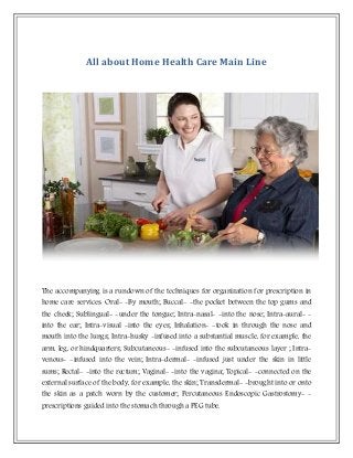 All about Home Health Care Main Line
The accompanying is a rundown of the techniques for organization for prescription in
home care services: Oral- -By mouth; Buccal- -the pocket between the top gums and
the cheek; Sublingual- -under the tongue; Intra-nasal- -into the nose; Intra-aural- -
into the ear; Intra-visual -into the eyes; Inhalation- -took in through the nose and
mouth into the lungs; Intra-husky -infused into a substantial muscle, for example, the
arm, leg, or hindquarters; Subcutaneous- -infused into the subcutaneous layer ; Intra-
venous- -infused into the vein; Intra-dermal- -infused just under the skin in little
sums; Rectal- -into the rectum; Vaginal- -into the vagina; Topical- -connected on the
external surface of the body, for example, the skin; Transdermal- -brought into or onto
the skin as a patch worn by the customer; Percutaneous Endoscopic Gastrostomy- -
prescriptions guided into the stomach through a PEG tube.
 