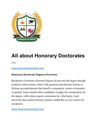 All about Honorary Doctorates
...
www.honorarydcotorate2.com
Honorary Doctorate Degrees Overview
Recipients of honorary doctorate degrees do not earn the degree through
academic achievements, rather with generous and altruistic actions or
lifetime accomplishments that benefit a community, nation or humanity
in general. Some schools allow candidates to apply for consideration for
the degree, while others require nomination by a third party. Each
university that confers honorary degrees establishes its own criteria for
acceptance.
www.honorarydcotorate2.com
 