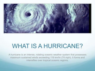WHAT IS A HURRICANE?
A hurricane is an intense, rotating oceanic weather system that possesses
maximum sustained winds exceeding 119 km/hr (74 mph). It forms and
intensifies over tropical oceanic regions.

 