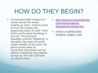 HOW DO THEY BEGIN?
 A hurricane builds energy as it
moves across the ocean,
sucking up warm, moist tro-pical
air from the surface and
dispensing cooler air aloft. Think
of this as the storm breathing in
and out. The hurricane
escalates until this "breathing" is
disrupted, like when the storm
makes landfall. At this point, the
storm quickly loses its
momentum and power, but not
without unleashing wind speeds
as high as 185 mph (300 kph)
on coastal areas.

 http://science.howstuffworks.
com/nature/naturaldisasters/hurricane.htm

 HOW A HURRICANE
WORKS VIDEO LINK

 