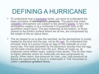 DEFINING A HURRICANE
 To understand how a hurricane works, you have to understand the
basic principles of atmospheric pressure. The gases that make
upEarth's atmosphere are subject to the planet's gravity. In fact, the
atmosphere weighs in at a combined 5.5 quadrillion tons (4.99
quadrillion metric tons). The gas molecules at the bottom, or those
closest to the Earth's surface where we all live, are compressed by
the weight of the air above them.

 The air closest to us is also the warmest, as the atmosphere is mostly
heated by the land and the sea, not by the sun. To understand this
principle, think of a person frying an egg on the sidewalk on a hot,
sunny day. The heat absorbed by the pavement actually fries the egg,
not the heat coming down from the sun. When air heats up, its
molecules move farther apart, making it less dense. This air then rises
to higher altitudes where air molecules are less compressed by
gravity. When warm, low-pressure air rises, cool, high-pressure air
seizes the opportunity to move in underneath it. This movement is
called a pressure gradient force.

 