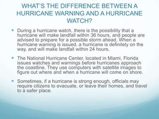 WHAT’S THE DIFFERENCE BETWEEN A
HURRICANE WARNING AND A HURRICANE
WATCH?
 During a hurricane watch, there is the possibility that a
hurricane will make landfall within 36 hours, and people are
advised to prepare for a possible storm ahead. When a
hurricane warning is issued, a hurricane is definitely on the
way, and will make landfall within 24 hours.

 The National Hurricane Center, located in Miami, Florida
issues watches and warnings before hurricanes approach
the coastline. They use computers with satellite images to
figure out where and when a hurricane will come on shore.

 Sometimes, if a hurricane is strong enough, officials may
require citizens to evacuate, or leave their homes, and travel
to a safer place.

 