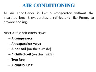AIR CONDITIONING
An air conditioner is like a refrigerator without the
insulated box. It evaporates a refrigerant, like Freon, to
provide cooling.
Most Air Conditioners Have:
– A compressor
– An expansion valve
– A hot coil (on the outside)
– A chilled coil (on the inside)
– Two fans
– A control unit
 