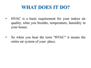 WHAT DOES IT DO?
• HVAC is a basic requirement for your indoor air
quality, what you breathe, temperature, humidity in
your house.
• So when you hear the term "HVAC" it means the
entire air system of your place.
 