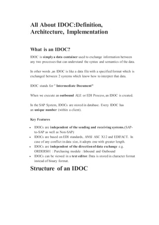 All About IDOC:Definition,
Architecture, Implementation
What is an IDOC?
IDOC is simplya data container used to exchange information between
any two processes that can understand the syntax and semantics of the data.
In other words ,an IDOC is like a data file with a specified format which is
exchanged between 2 systems which know how to interpret that data.
IDOC stands for " Intermediate Document"
When we execute an outbound ALE or EDI Process, an IDOC is created.
In the SAP System, IDOCs are stored in database. Every IDOC has
an unique number (within a client).
Key Features
 IDOCs are independent of the sending and receiving systems.(SAP-
to-SAP as well as Non-SAP)
 IDOCs are based on EDI standards, ANSI ASC X12 and EDIFACT. In
case of any conflict in data size, it adopts one with greater length.
 IDOCs are independent of the directionof data exchange e.g.
ORDERS01 : Purchasing module : Inbound and Outbound
 IDOCs can be viewed in a text editor. Data is stored in character format
instead of binary format.
Structure of an IDOC
 