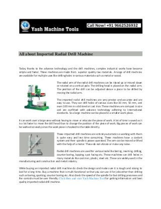 All about Imported Radial Drill Machine
Today thanks to the advance technology and the drill machines, complex industrial works have become
simple and faster. These machines are made from superior quality raw materials. A range of drill machines
are available for multiple uses like drilling holes in various materials such as metal or wood.
The radial arm of the radial drill machines can be raised up or moved down
or rotated on a vertical pole. The drilling head is placed on the radial arm.
The position of the drill can be adjusted above a piece to be drilled by
moving the radial arm.
The imported radial drill machines are very precise and accurate and are
easy to use. They can drill holes of various sizes like 30 mm, 50 mm, and
even 100 mm in solid steel or cast iron. These machines are compact in size
and are outfitted with advance technology adhering to International
standards. So a large machine can be placed in a smaller work place.
It can work over a large area without having to move or relocate the piece of work. A lot of time is saved as it
is a lot faster to move the drill head than to change the position of the piece of work. Big pieces of work can
be worked on easily since the work piece is hooked to the table directly.
These imported drill machines are entirely automatic so working with them
is quite easy and less time consuming. These machines have a coolant
system and their spindle is power operated. The arm can be moved or lifted
with the help of a motor. These do not vibrate or make any noise.
Radial drill machines are used for various tasks like boring, reaming, drilling,
counter boring, lapping, spot facing etc. These machines can drill holes in
many materials like cast iron, plastic, steel etc. These are widely used in the
manufacturing and construction and metal industry.
While buying an imported radial drill machine do check the design and make sure it is tough and strong to
last for a long time. Buy a machine that is multi functional so that you can use it for jobs other than drilling
such as boring, spotting, counter boring etc. Also check the speed of the spindle for fast drilling processes and
the controls must be user friendly. Click Here and visit Yash Machine Tool for getting information and best
quality imported radial drill machine.
 