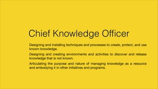 Chief Knowledge Ofﬁcer
		 Designing and installing techniques and processes to create, protect, and use
known knowledge.

		 Designing and creating environments and activities to discover and release
knowledge that is not known.

		 Articulating the purpose and nature of managing knowledge as a resource
and embodying it in other initiatives and programs.

 