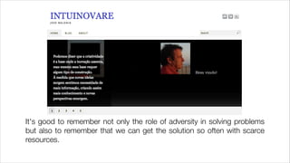 It's good to remember not only the role of adversity in solving problems
but also to remember that we can get the solution so often with scarce
resources.

 