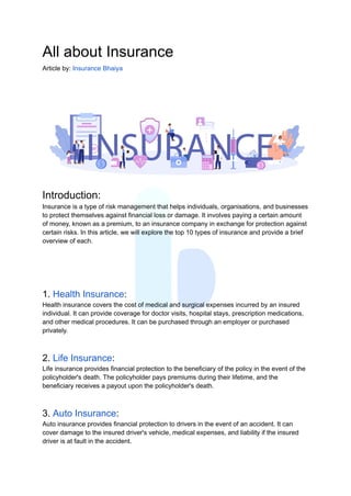 All about Insurance
Article by: Insurance Bhaiya
Introduction:
Insurance is a type of risk management that helps individuals, organisations, and businesses
to protect themselves against financial loss or damage. It involves paying a certain amount
of money, known as a premium, to an insurance company in exchange for protection against
certain risks. In this article, we will explore the top 10 types of insurance and provide a brief
overview of each.
1. Health Insurance:
Health insurance covers the cost of medical and surgical expenses incurred by an insured
individual. It can provide coverage for doctor visits, hospital stays, prescription medications,
and other medical procedures. It can be purchased through an employer or purchased
privately.
2. Life Insurance:
Life insurance provides financial protection to the beneficiary of the policy in the event of the
policyholder's death. The policyholder pays premiums during their lifetime, and the
beneficiary receives a payout upon the policyholder's death.
3. Auto Insurance:
Auto insurance provides financial protection to drivers in the event of an accident. It can
cover damage to the insured driver's vehicle, medical expenses, and liability if the insured
driver is at fault in the accident.
 